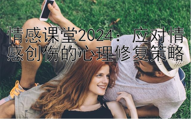 情感课堂2024：应对情感创伤的心理修复策略