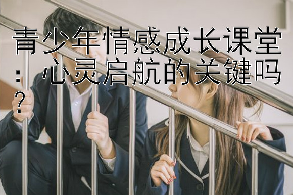 青少年情感成长课堂：心灵启航的关键吗？