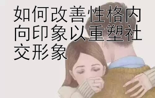 如何改善性格内向印象以重塑社交形象