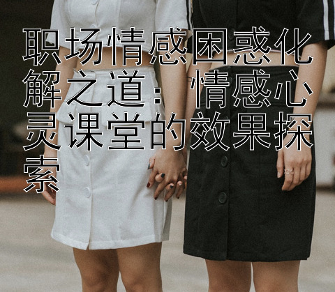 职场情感困惑化解之道：情感心灵课堂的效果探索