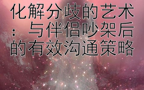 化解分歧的艺术：与伴侣吵架后的有效沟通策略