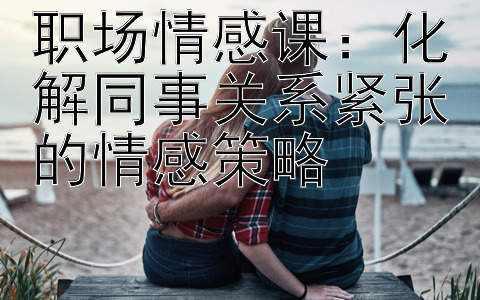 职场情感课：化解同事关系紧张的情感策略