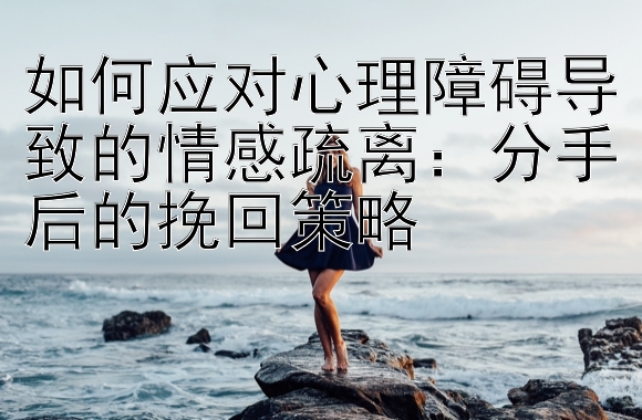 如何应对心理障碍导致的情感疏离：分手后的挽回策略