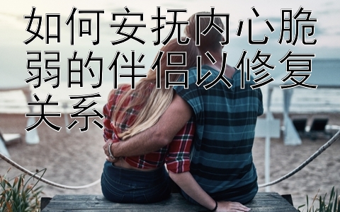 如何安抚内心脆弱的伴侣以修复关系