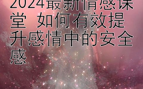 2024最新情感课堂 如何有效提升感情中的安全感