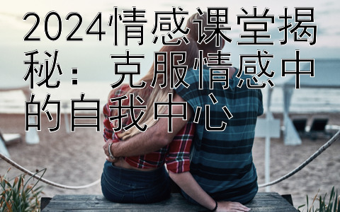 2024情感课堂揭秘：克服情感中的自我中心