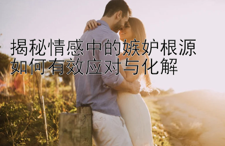 揭秘情感中的嫉妒根源  
如何有效应对与化解