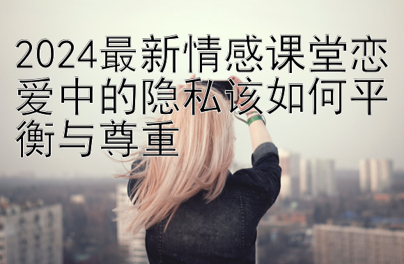 2024最新情感课堂恋爱中的隐私该如何平衡与尊重