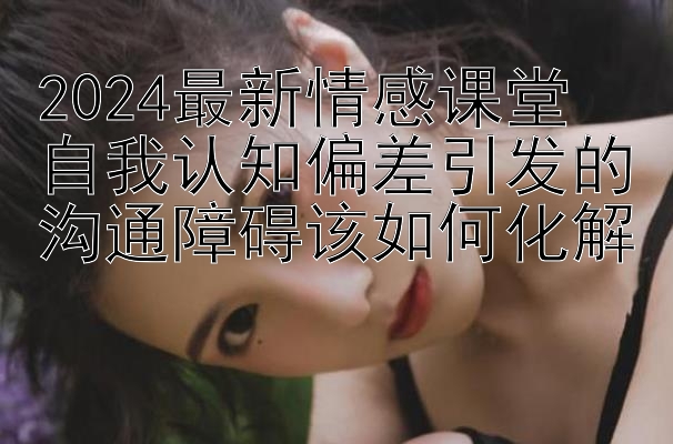 2024最新情感课堂 自我认知偏差引发的沟通障碍该如何化解