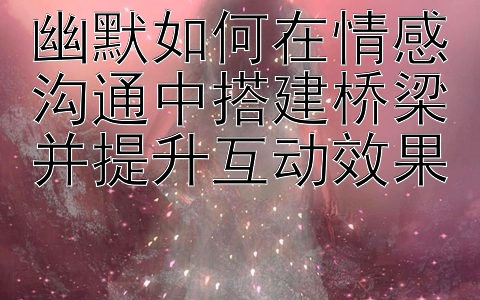 幽默如何在情感沟通中搭建桥梁并提升互动效果