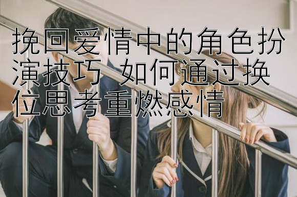 挽回爱情中的角色扮演技巧 如何通过换位思考重燃感情