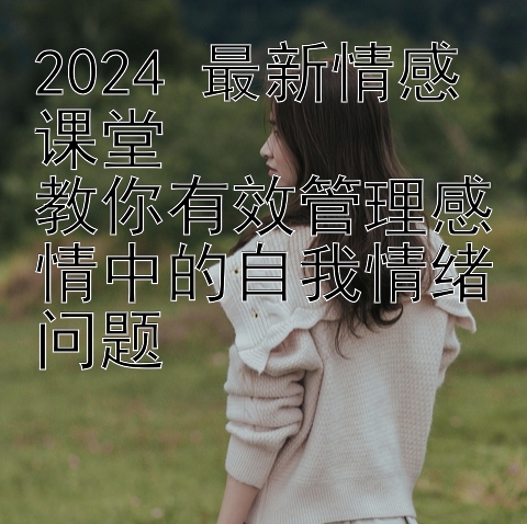 2024 最新情感课堂  
教你有效管理感情中的自我情绪问题