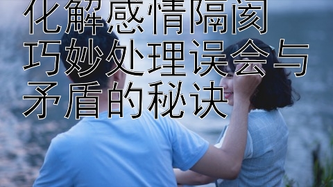 化解感情隔阂  巧妙处理误会与矛盾的秘诀