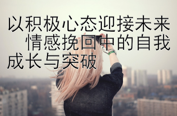 以积极心态迎接未来  情感挽回中的自我成长与突破