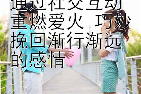 通过社交互动重燃爱火 巧妙挽回渐行渐远的感情