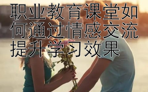 职业教育课堂如何通过情感交流提升学习效果