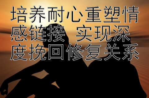 培养耐心重塑情感链接 实现深度挽回修复关系